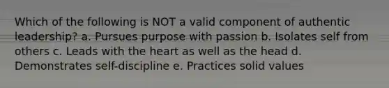 Which of the following is NOT a valid component of authentic leadership? a. Pursues purpose with passion b. Isolates self from others c. Leads with the heart as well as the head d. Demonstrates self-discipline e. Practices solid values