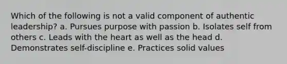 Which of the following is not a valid component of authentic leadership? a. Pursues purpose with passion b. Isolates self from others c. Leads with the heart as well as the head d. Demonstrates self-discipline e. Practices solid values