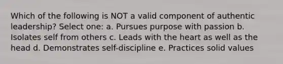 Which of the following is NOT a valid component of authentic leadership? Select one: a. Pursues purpose with passion b. Isolates self from others c. Leads with the heart as well as the head d. Demonstrates self-discipline e. Practices solid values