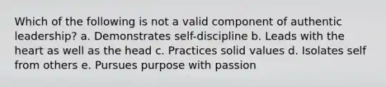 Which of the following is not a valid component of authentic leadership? a. Demonstrates self-discipline b. Leads with the heart as well as the head c. Practices solid values d. Isolates self from others e. Pursues purpose with passion