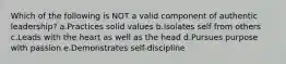 Which of the following is NOT a valid component of authentic leadership? a.Practices solid values b.Isolates self from others c.Leads with the heart as well as the head d.Pursues purpose with passion e.Demonstrates self-discipline