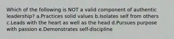 Which of the following is NOT a valid component of authentic leadership? a.Practices solid values b.Isolates self from others c.Leads with the heart as well as the head d.Pursues purpose with passion e.Demonstrates self-discipline