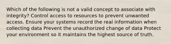 Which of the following is not a valid concept to associate with integrity? Control access to resources to prevent unwanted access. Ensure your systems record the real information when collecting data Prevent the unauthorized change of data Protect your environment so it maintains the highest source of truth.