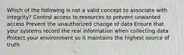 Which of the following is not a valid concept to associate with integrity? Control access to resources to prevent unwanted access Prevent the unauthorized change of data Ensure that your systems record the real information when collecting data Protect your environment so it maintains the highest source of truth