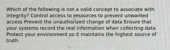 Which of the following is not a valid concept to associate with integrity? Control access to resources to prevent unwanted access Prevent the unauthorized change of data Ensure that your systems record the real information when collecting data Protect your environment so it maintains the highest source of truth