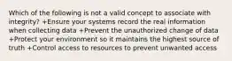 Which of the following is not a valid concept to associate with integrity? +Ensure your systems record the real information when collecting data +Prevent the unauthorized change of data +Protect your environment so it maintains the highest source of truth +Control access to resources to prevent unwanted access