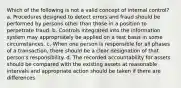 Which of the following is not a valid concept of internal control? a. Procedures designed to detect errors and fraud should be performed by persons other than those in a position to perpetrate fraud. b. Controls integrated into the information system may appropriately be applied on a test basis in some circumstances. c. When one person is responsible for all phases of a transaction, there should be a clear designation of that person's responsibility. d. The recorded accountability for assets should be compared with the existing assets at reasonable intervals and appropriate action should be taken if there are differences.