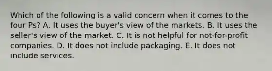 Which of the following is a valid concern when it comes to the four​ Ps? A. It uses the​ buyer's view of the markets. B. It uses the​ seller's view of the market. C. It is not helpful for​ not-for-profit companies. D. It does not include packaging. E. It does not include services.