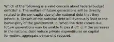 Which of the following is a valid concern about federal budget deficits? a. The welfare of future generations will be directly related to the per-capita size of the national debt that they inherit. b. Growth of the national debt will eventually lead to the bankruptcy of the government. c. When the debt comes due, future generations may be unable to pay it off. d. If the increases in the national debt reduce private expenditures on capital formation, aggregate demand is reduced.