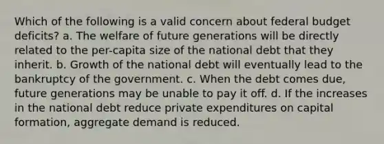 Which of the following is a valid concern about federal budget deficits? a. The welfare of future generations will be directly related to the per-capita size of the national debt that they inherit. b. Growth of the national debt will eventually lead to the bankruptcy of the government. c. When the debt comes due, future generations may be unable to pay it off. d. If the increases in the national debt reduce private expenditures on capital formation, aggregate demand is reduced.