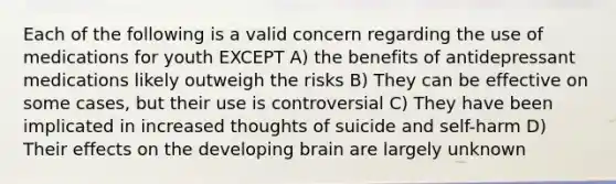 Each of the following is a valid concern regarding the use of medications for youth EXCEPT A) the benefits of antidepressant medications likely outweigh the risks B) They can be effective on some cases, but their use is controversial C) They have been implicated in increased thoughts of suicide and self-harm D) Their effects on the developing brain are largely unknown