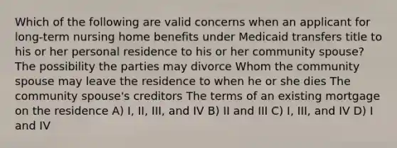 Which of the following are valid concerns when an applicant for long-term nursing home benefits under Medicaid transfers title to his or her personal residence to his or her community spouse? The possibility the parties may divorce Whom the community spouse may leave the residence to when he or she dies The community spouse's creditors The terms of an existing mortgage on the residence A) I, II, III, and IV B) II and III C) I, III, and IV D) I and IV