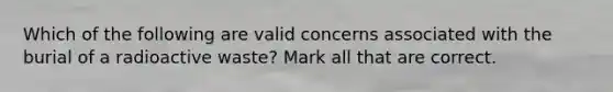 Which of the following are valid concerns associated with the burial of a radioactive waste? Mark all that are correct.