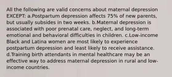 All the following are valid concerns about maternal depression EXCEPT: a.Postpartum depression affects 75% of new parents, but usually subsides in two weeks. b.Maternal depression is associated with poor prenatal care, neglect, and long-term emotional and behavioral difficulties in children. c.Low-income Black and Latina women are most likely to experience postpartum depression and least likely to receive assistance. d.Training birth attendants in mental healthcare may be an effective way to address maternal depression in rural and low-income countries.