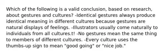 Which of the following is a valid conclusion, based on research, about gestures and cultures? -Identical gestures always produce identical meaning in different cultures because gestures are natural displays of feelings. -Illustrators usually come naturally to individuals from all cultures.t! -No gestures mean the same thing to members of different cultures. -Every culture uses the thumbs-up sign to mean "good going" or "nice job."