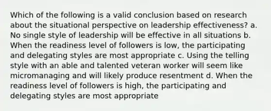 Which of the following is a valid conclusion based on research about the situational perspective on leadership effectiveness? a. No single style of leadership will be effective in all situations b. When the readiness level of followers is low, the participating and delegating styles are most appropriate c. Using the telling style with an able and talented veteran worker will seem like micromanaging and will likely produce resentment d. When the readiness level of followers is high, the participating and delegating styles are most appropriate