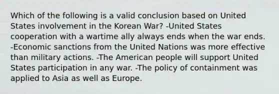 Which of the following is a valid conclusion based on United States involvement in the Korean War? -United States cooperation with a wartime ally always ends when the war ends. -Economic sanctions from the United Nations was more effective than military actions. -The American people will support United States participation in any war. -The policy of containment was applied to Asia as well as Europe.