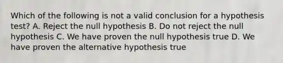 Which of the following is not a valid conclusion for a hypothesis test? A. Reject the null hypothesis B. Do not reject the null hypothesis C. We have proven the null hypothesis true D. We have proven the alternative hypothesis true