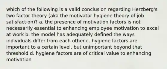 which of the following is a valid conclusion regarding Herzberg's two factor theory (aka the motivator hygiene theory of job satisfaction)? a. the presence of motivation factors is not necessarily essential to enhancing employee motivation to excel at work b. the model has adequately defined the ways individuals differ from each other c. hygiene factors are important to a certain level, but unimportant beyond that threshold d. hygiene factors are of critical value to enhancing motivation