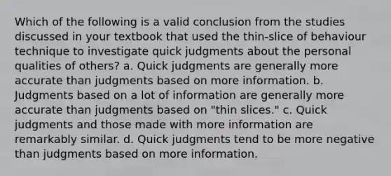 Which of the following is a valid conclusion from the studies discussed in your textbook that used the thin-slice of behaviour technique to investigate quick judgments about the personal qualities of others? a. Quick judgments are generally more accurate than judgments based on more information. b. Judgments based on a lot of information are generally more accurate than judgments based on "thin slices." c. Quick judgments and those made with more information are remarkably similar. d. Quick judgments tend to be more negative than judgments based on more information.