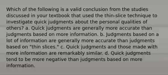 Which of the following is a valid conclusion from the studies discussed in your textbook that used the thin-slice technique to investigate quick judgments about the personal qualities of others? a. Quick judgments are generally more accurate than judgments based on more information. b. Judgments based on a lot of information are generally more accurate than judgments based on "thin slices." c. Quick judgments and those made with more information are remarkably similar. d. Quick judgments tend to be more negative than judgments based on more information.