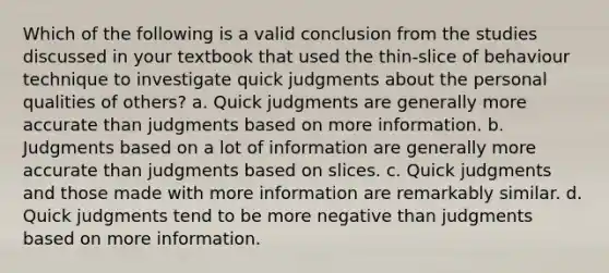 Which of the following is a valid conclusion from the studies discussed in your textbook that used the thin-slice of behaviour technique to investigate quick judgments about the personal qualities of others? a. Quick judgments are generally more accurate than judgments based on more information. b. Judgments based on a lot of information are generally more accurate than judgments based on slices. c. Quick judgments and those made with more information are remarkably similar. d. Quick judgments tend to be more negative than judgments based on more information.