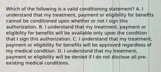 Which of the following is a valid conditioning statement? A. I understand that my treatment, payment or eligibility for benefits cannot be conditioned upon whether or not I sign this authorization. B. I understand that my treatment, payment or eligibility for benefits will be available only upon the condition that I sign this authorization. C. I understand that my treatment, payment or eligibility for benefits will be approved regardless of my medical condition. D. I understand that my treatment, payment or eligibility will be denied if I do not disclose all pre-existing medical conditions.