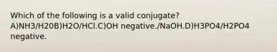 Which of the following is a valid conjugate?A)NH3/H20B)H2O/HCl.C)OH negative./NaOH.D)H3PO4/H2PO4 negative.