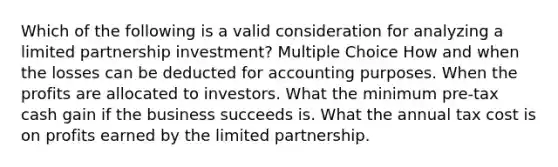 Which of the following is a valid consideration for analyzing a limited partnership investment? Multiple Choice How and when the losses can be deducted for accounting purposes. When the profits are allocated to investors. What the minimum pre-tax cash gain if the business succeeds is. What the annual tax cost is on profits earned by the limited partnership.