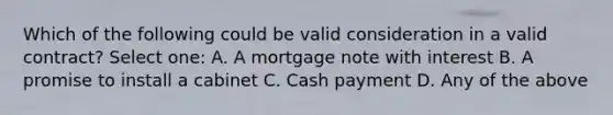 Which of the following could be valid consideration in a valid contract? Select one: A. A mortgage note with interest B. A promise to install a cabinet C. Cash payment D. Any of the above