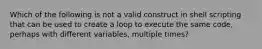 Which of the following is not a valid construct in shell scripting that can be used to create a loop to execute the same code, perhaps with different variables, multiple times?