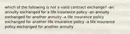 which of the following is not a valid contract exchange? -an annuity exchanged for a life insurance policy -an annuity exchanged for another annuity -a life insurance policy exchanged for another life insurance policy -a life insurance policy exchanged for another annuity