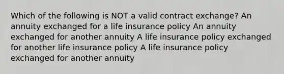 Which of the following is NOT a valid contract exchange? An annuity exchanged for a life insurance policy An annuity exchanged for another annuity A life insurance policy exchanged for another life insurance policy A life insurance policy exchanged for another annuity