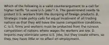 Which of the following is a valid counterargument to a call for higher tariffs "to save U.S. jobs"? A. The government needs to protect U.S. workers from the dumping of foreign products. B. Strategic trade policy calls for equal treatment of all trading nations so that they will have the same competitive conditions. C. U.S. firms and workers must be protected from the ruinous competition of nations where wages for workers are low. D. Imports may eliminate some U.S. jobs, but they create others, so they may have little or no effect on employment.