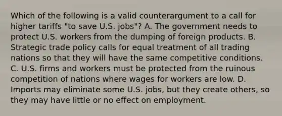 Which of the following is a valid counterargument to a call for higher tariffs "to save U.S. jobs"? A. The government needs to protect U.S. workers from the dumping of foreign products. B. Strategic trade policy calls for equal treatment of all trading nations so that they will have the same competitive conditions. C. U.S. firms and workers must be protected from the ruinous competition of nations where wages for workers are low. D. Imports may eliminate some U.S. jobs, but they create others, so they may have little or no effect on employment.