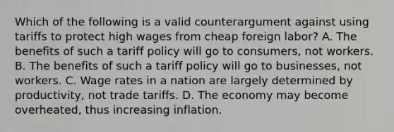 Which of the following is a valid counterargument against using tariffs to protect high wages from cheap foreign labor? A. The benefits of such a tariff policy will go to consumers, not workers. B. The benefits of such a tariff policy will go to businesses, not workers. C. Wage rates in a nation are largely determined by productivity, not trade tariffs. D. The economy may become overheated, thus increasing inflation.