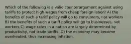 Which of the following is a valid counterargument against using tariffs to protect high wages from cheap foreign labor? A) the benefits of such a tariff policy will go to consumers, not workers B) the benefits of such a tariff policy will go to businesses, not workers C) wage rates in a nation are largely determined by productivity, not trade tariffs. D) the economy may become overheated, thus increasing inflation.