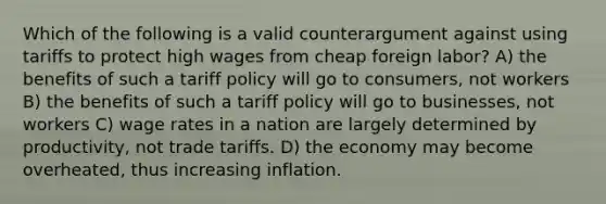 Which of the following is a valid counterargument against using tariffs to protect high wages from cheap foreign labor? A) the benefits of such a tariff policy will go to consumers, not workers B) the benefits of such a tariff policy will go to businesses, not workers C) wage rates in a nation are largely determined by productivity, not trade tariffs. D) the economy may become overheated, thus increasing inflation.