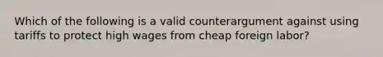 Which of the following is a valid counterargument against using tariffs to protect high wages from cheap foreign labor?