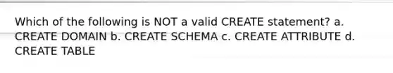 Which of the following is NOT a valid CREATE statement? a. CREATE DOMAIN b. CREATE SCHEMA c. CREATE ATTRIBUTE d. CREATE TABLE