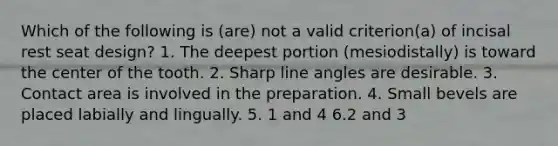 Which of the following is (are) not a valid criterion(a) of incisal rest seat design? 1. The deepest portion (mesiodistally) is toward the center of the tooth. 2. Sharp line angles are desirable. 3. Contact area is involved in the preparation. 4. Small bevels are placed labially and lingually. 5. 1 and 4 6.2 and 3