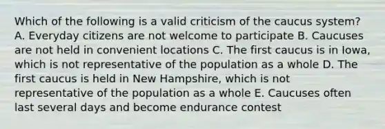 Which of the following is a valid criticism of the caucus system? A. Everyday citizens are not welcome to participate B. Caucuses are not held in convenient locations C. The first caucus is in Iowa, which is not representative of the population as a whole D. The first caucus is held in New Hampshire, which is not representative of the population as a whole E. Caucuses often last several days and become endurance contest