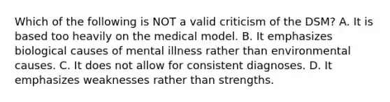 Which of the following is NOT a valid criticism of the DSM? A. It is based too heavily on the medical model. B. It emphasizes biological causes of mental illness rather than environmental causes. C. It does not allow for consistent diagnoses. D. It emphasizes weaknesses rather than strengths.