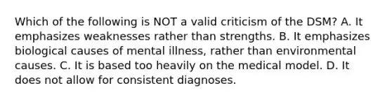 Which of the following is NOT a valid criticism of the DSM? A. It emphasizes weaknesses rather than strengths. B. It emphasizes biological causes of mental illness, rather than environmental causes. C. It is based too heavily on the medical model. D. It does not allow for consistent diagnoses.