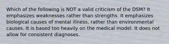 Which of the following is NOT a valid criticism of the DSM? It emphasizes weaknesses rather than strengths. It emphasizes biological causes of mental illness, rather than environmental causes. It is based too heavily on the medical model. It does not allow for consistent diagnoses.