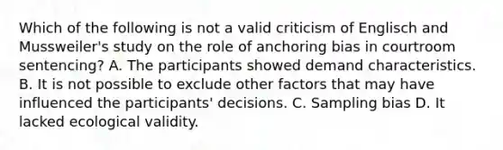 Which of the following is not a valid criticism of Englisch and Mussweiler's study on the role of anchoring bias in courtroom sentencing? A. The participants showed demand characteristics. B. It is not possible to exclude other factors that may have influenced the participants' decisions. C. Sampling bias D. It lacked ecological validity.