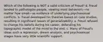 Which of the following is NOT a valid criticism of Freud? d. Freud tended to pathologize people, viewing most behaviors—no matter how small—as evidence of underlying psychosexual conflicts. b. Freud developed his theories based on case studies, resulting in significant issues of generalizability. a. Freud refused to change his beliefs during his career, defending his topographic model of the mind to the end. c. Many of Freud's ideas such a repression, dream analysis, and psychosexual stages have very little scientific support.