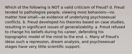 Which of the following is NOT a valid criticism of Freud? d. Freud tended to pathologize people, viewing most behaviors—no matter how small—as evidence of underlying psychosexual conflicts. b. Freud developed his theories based on case studies, resulting in significant issues of generalizability. a. Freud refused to change his beliefs during his career, defending his topographic model of the mind to the end. c. Many of Freud's ideas such a repression, dream analysis, and psychosexual stages have very little scientific support.