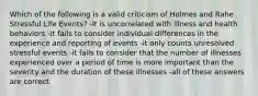 Which of the following is a valid criticism of Holmes and Rahe Stressful Life Events? -it is uncorrelated with illness and health behaviors -it fails to consider individual differences in the experience and reporting of events -it only counts unresolved stressful events -it fails to consider that the number of illnesses experienced over a period of time is more important than the severity and the duration of these illnesses -all of these answers are correct