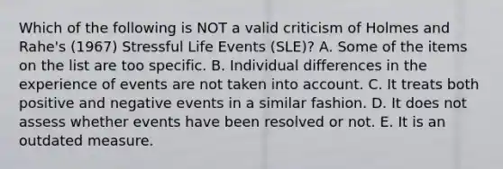 Which of the following is NOT a valid criticism of Holmes and Rahe's (1967) Stressful Life Events (SLE)? A. Some of the items on the list are too specific. B. Individual differences in the experience of events are not taken into account. C. It treats both positive and negative events in a similar fashion. D. It does not assess whether events have been resolved or not. E. It is an outdated measure.